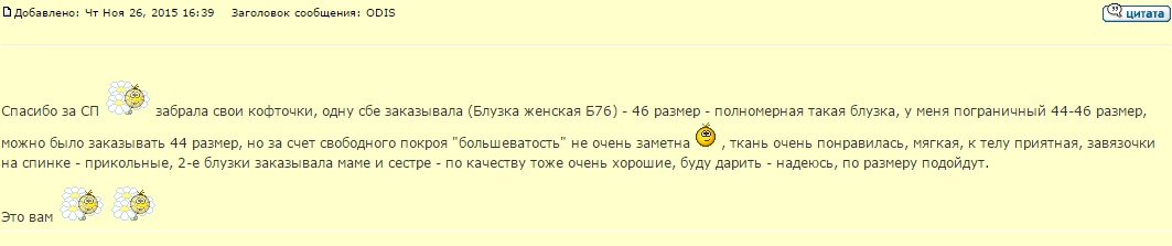 Спасибо за СП забрала свои кофточки, одну сбе заказывала (Блузка женская Б76) - 46 размер - полномерная такая блузка, у меня пограничный 44-46 размер, можно было заказывать 44 размер, но за счет свободного покроя большеватость не очень заметна, ткань очень понравилась, мягкая, к телу приятная, завязочки на спинке - прикольные, 2-е блузки заказывала маме и сестре - по качеству тоже очень хорошие, буду дарить - надеюсь, по размеру подойдут.